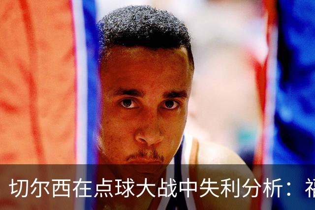 切尔西在点球大战中失利分析：福法纳失误致命